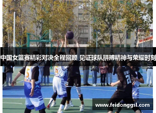 中国女篮赛精彩对决全程回顾 见证球队拼搏精神与荣耀时刻